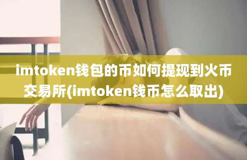 imtoken钱包的币如何提现到火币交易所(imtoken钱币怎么取出)