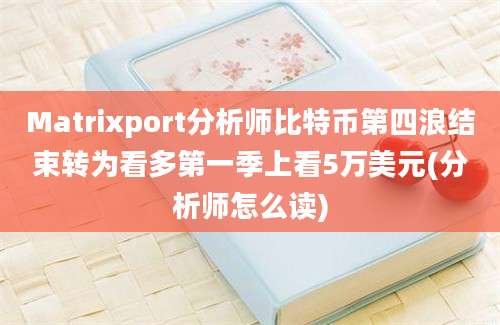 Matrixport分析师比特币第四浪结束转为看多第一季上看5万美元(分析师怎么读)