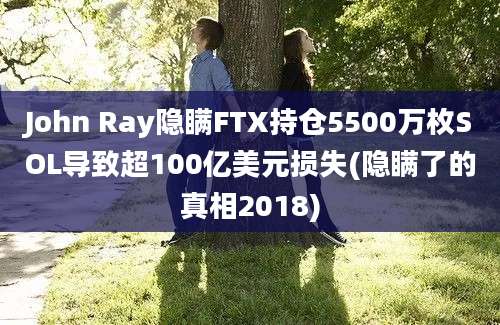 John Ray隐瞒FTX持仓5500万枚SOL导致超100亿美元损失(隐瞒了的真相2018)