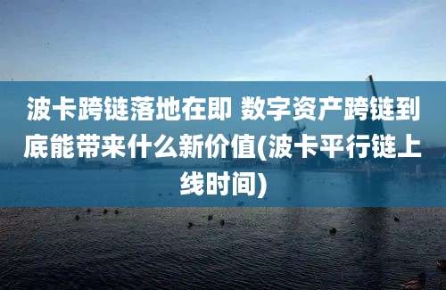 波卡跨链落地在即 数字资产跨链到底能带来什么新价值(波卡平行链上线时间)