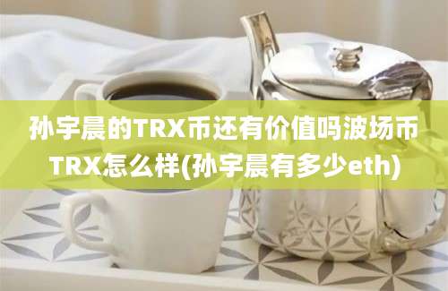 孙宇晨的TRX币还有价值吗波场币TRX怎么样(孙宇晨有多少eth)