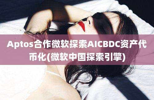 Aptos合作微软探索AICBDC资产代币化(微软中国探索引擎)