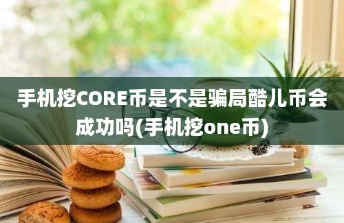 手机挖CORE币是不是骗局酷儿币会成功吗(手机挖one币)