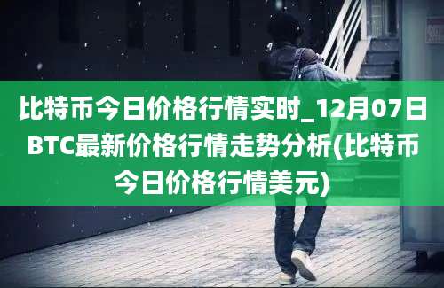 比特币今日价格行情实时_12月07日BTC最新价格行情走势分析(比特币今日价格行情美元)