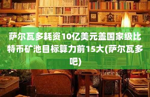 萨尔瓦多耗资10亿美元盖国家级比特币矿池目标算力前15大(萨尔瓦多吧)