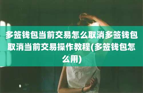 多签钱包当前交易怎么取消多签钱包取消当前交易操作教程(多签钱包怎么用)