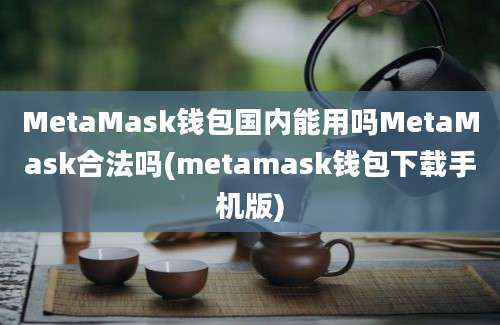 MetaMask钱包国内能用吗MetaMask合法吗(metamask钱包下载手机版)