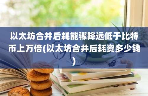 以太坊合并后耗能骤降远低于比特币上万倍(以太坊合并后耗资多少钱)