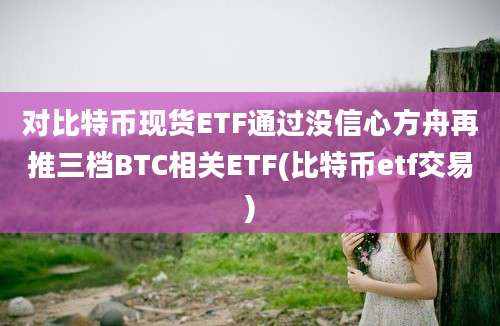 对比特币现货ETF通过没信心方舟再推三档BTC相关ETF(比特币etf交易)