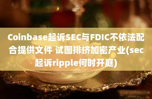 Coinbase起诉SEC与FDIC不依法配合提供文件 试图排挤加密产业(sec起诉ripple何时开庭)