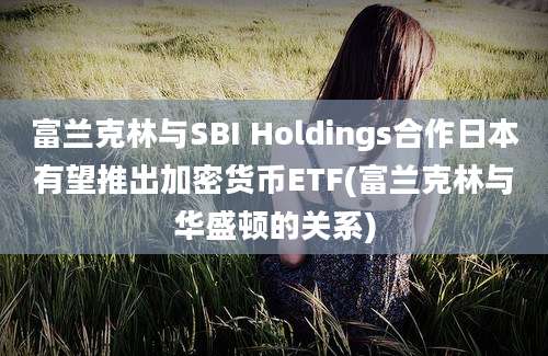 富兰克林与SBI Holdings合作日本有望推出加密货币ETF(富兰克林与华盛顿的关系)