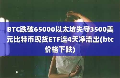 BTC跌破65000以太坊失守3500美元比特币现货ETF连4天净流出(btc价格下跌)