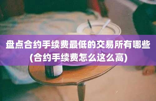 盘点合约手续费最低的交易所有哪些(合约手续费怎么这么高)