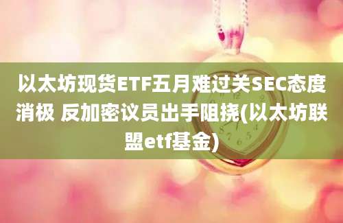 以太坊现货ETF五月难过关SEC态度消极 反加密议员出手阻挠(以太坊联盟etf基金)