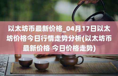 以太坊币最新价格_04月17日以太坊价格今日行情走势分析(以太坊币最新价格 今日价格走势)