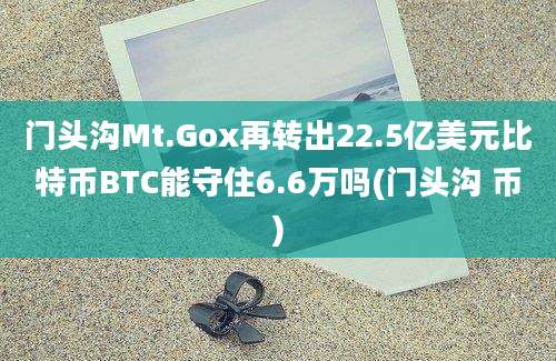 门头沟Mt.Gox再转出22.5亿美元比特币BTC能守住6.6万吗(门头沟 币)