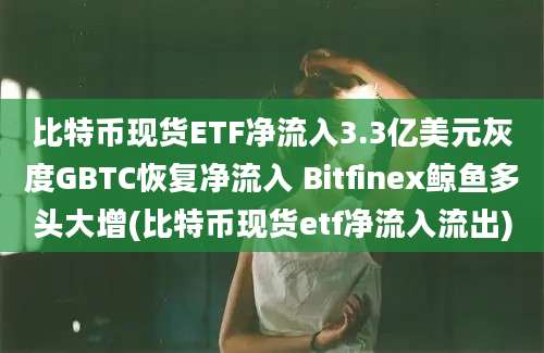 比特币现货ETF净流入3.3亿美元灰度GBTC恢复净流入 Bitfinex鲸鱼多头大增(比特币现货etf净流入流出)