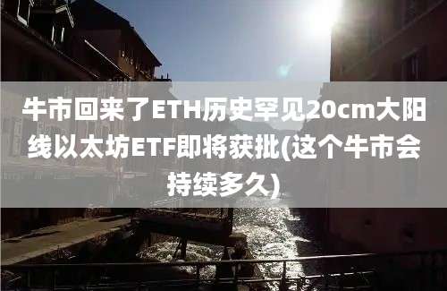 牛市回来了ETH历史罕见20cm大阳线以太坊ETF即将获批(这个牛市会持续多久)