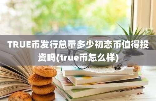 TRUE币发行总量多少初恋币值得投资吗(true币怎么样)