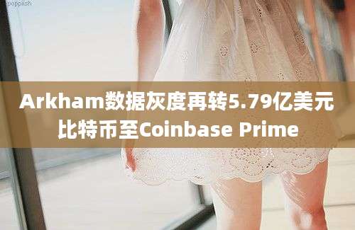 Arkham数据灰度再转5.79亿美元比特币至Coinbase Prime