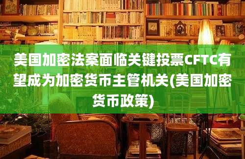 美国加密法案面临关键投票CFTC有望成为加密货币主管机关(美国加密货币政策)