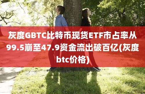 灰度GBTC比特币现货ETF市占率从99.5崩至47.9资金流出破百亿(灰度btc价格)