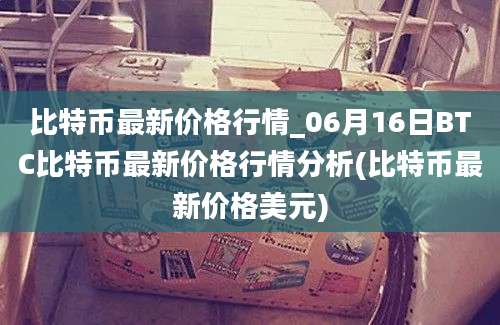 比特币最新价格行情_06月16日BTC比特币最新价格行情分析(比特币最新价格美元)