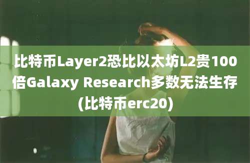 比特币Layer2恐比以太坊L2贵100倍Galaxy Research多数无法生存(比特币erc20)