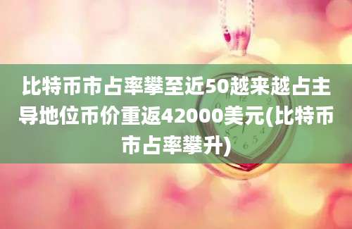 比特币市占率攀至近50越来越占主导地位币价重返42000美元(比特币市占率攀升)