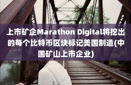 上市矿企Marathon Digital将挖出的每个比特币区块标记美国制造(中国矿山上市企业)