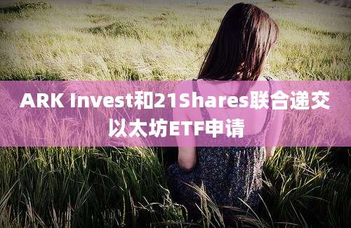 ARK Invest和21Shares联合递交以太坊ETF申请