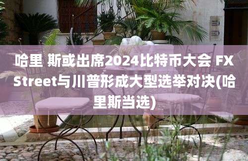 哈里 斯或出席2024比特币大会 FXStreet与川普形成大型选举对决(哈里斯当选)