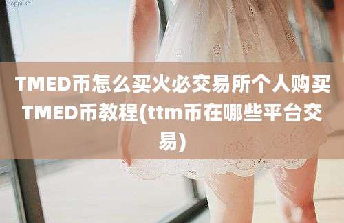 TMED币怎么买火必交易所个人购买TMED币教程(ttm币在哪些平台交易)