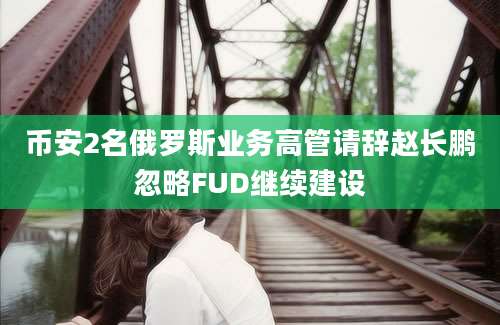 币安2名俄罗斯业务高管请辞赵长鹏忽略FUD继续建设