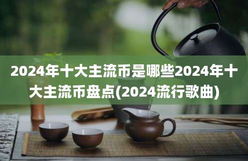 2024年十大主流币是哪些2024年十大主流币盘点(2024流行歌曲)