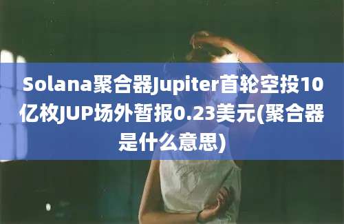 Solana聚合器Jupiter首轮空投10亿枚JUP场外暂报0.23美元(聚合器是什么意思)