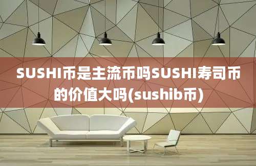 SUSHI币是主流币吗SUSHI寿司币的价值大吗(sushib币)