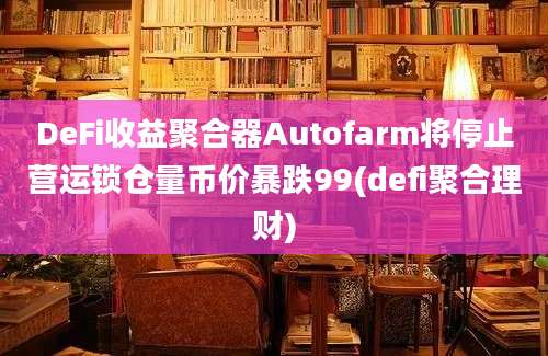 DeFi收益聚合器Autofarm将停止营运锁仓量币价暴跌99(defi聚合理财)