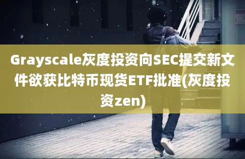 Grayscale灰度投资向SEC提交新文件欲获比特币现货ETF批准(灰度投资zen)