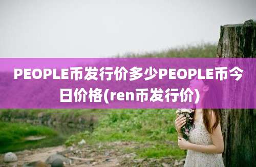 PEOPLE币发行价多少PEOPLE币今日价格(ren币发行价)