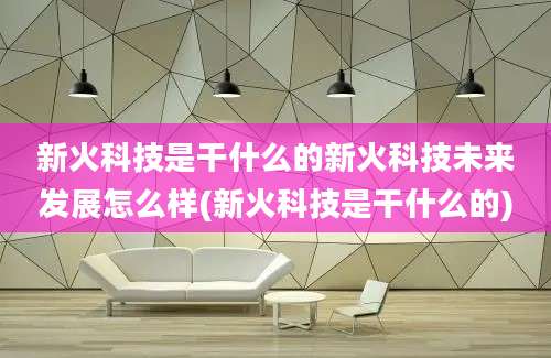 新火科技是干什么的新火科技未来发展怎么样(新火科技是干什么的)