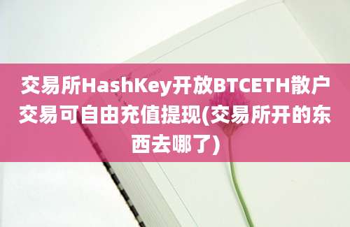 交易所HashKey开放BTCETH散户交易可自由充值提现(交易所开的东西去哪了)