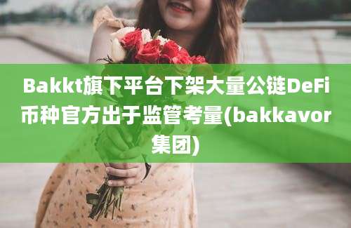 Bakkt旗下平台下架大量公链DeFi币种官方出于监管考量(bakkavor集团)