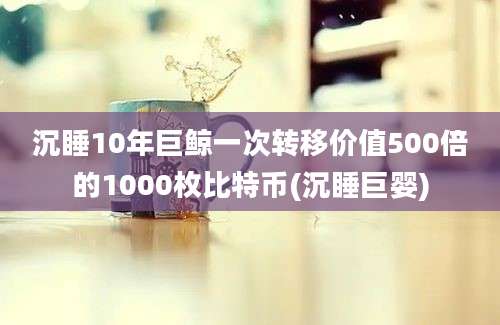 沉睡10年巨鲸一次转移价值500倍的1000枚比特币(沉睡巨婴)