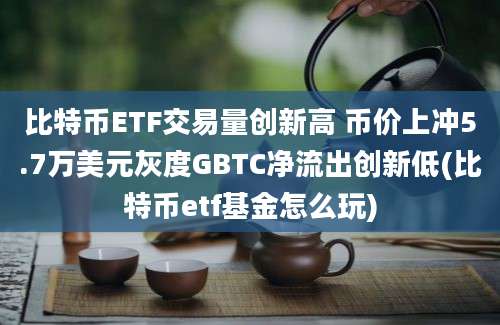 比特币ETF交易量创新高 币价上冲5.7万美元灰度GBTC净流出创新低(比特币etf基金怎么玩)