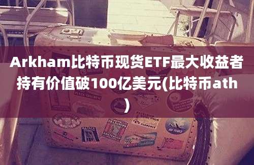 Arkham比特币现货ETF最大收益者持有价值破100亿美元(比特币ath)