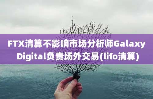 FTX清算不影响市场分析师Galaxy Digital负责场外交易(lifo清算)