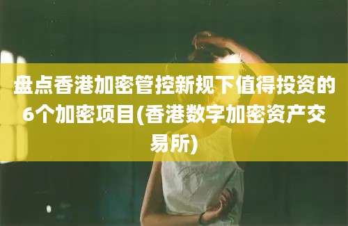 盘点香港加密管控新规下值得投资的6个加密项目(香港数字加密资产交易所)