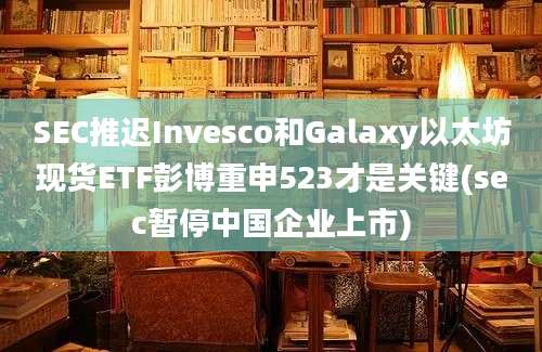 SEC推迟Invesco和Galaxy以太坊现货ETF彭博重申523才是关键(sec暂停中国企业上市)