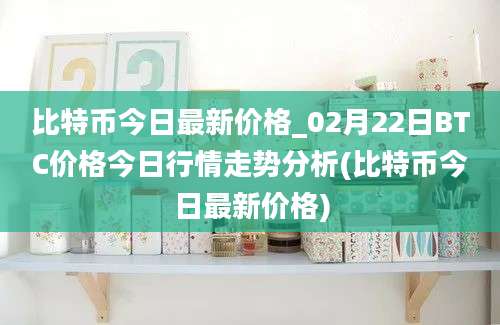 比特币今日最新价格_02月22日BTC价格今日行情走势分析(比特币今日最新价格)